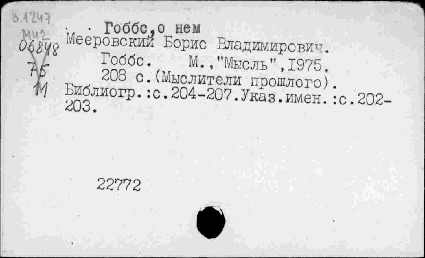 ﻿5ВД
•,	• • Гоббс,о нем
Мее₽овскии Борис Владимирович.
Ж	9ПОбС’/. М * ’”МЫСЛЬ”’1975’
/. г. > с.(Мыслители прошлого).
™бли°гР-:с.204-207.Указ .имен.:
<Л_/О •
.202-
22772